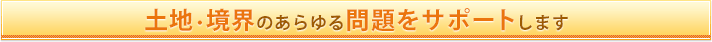 土地・境界のあらゆる問題をサポートします！
